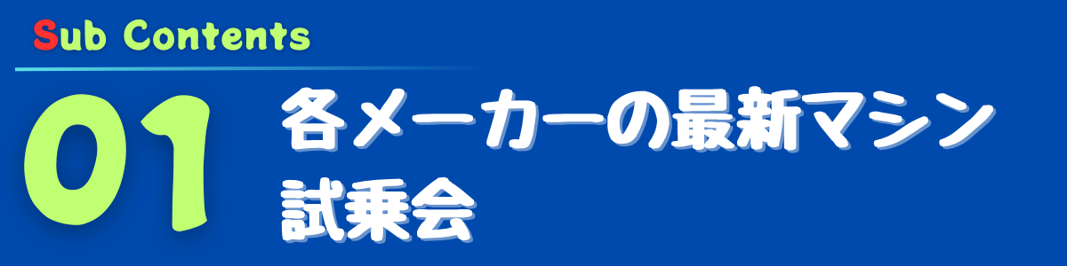 Sub Content
01 各メーカーの最新マシン試乗会